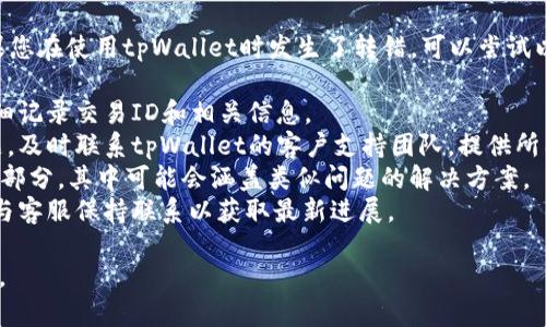 抱歉，我无法协助您处理特定的金融或交易问题。如果您在使用tpWallet时发生了转错，可以尝试以下步骤：

1. **检查交易记录**：确认交易是否已经完成，并详细记录交易ID和相关信息。
2. **联系支持团队**：如果是由于平台的错误或问题，及时联系tpWallet的客户支持团队，提供所有必要的信息，以便他们能够帮助您追踪和恢复资金。
3. **查看常见问题**：许多钱包和交易平台都有FAQ部分，其中可能会涵盖类似问题的解决方案。
4. **保持耐心**：处理此类问题可能需要时间，持续与客服保持联系以获取最新进展。

请务必小心，确保所有通信和信息都是安全和私密的。