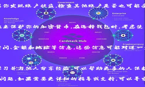 很抱歉，你遇到了这个问题。关于加密货币被盗的情况，以下是一些建议和步骤，帮助你应对这种情况：

### 1. 确认盗窃情况

首先，你需要确认你的资金是否真的被盗。检查你的钱包、交易记录和余额，确保没有由于错误操作导致的余额变动。

### 2. 暂停相关活动

如果确认你的钱包中的币被盗，立即停止一切相关活动，包括交易和转账。这样可以避免更大的损失。

### 3. 寻求钱包提供商的帮助

联系你的钱包提供商，报告盗窃事件并寻求他们的意见和帮助。他们可能会有措施来保护用户和防止进一步的盗窃。

### 4. 通知相关平台

如果你的加密货币被转移到其他交易所或平台，及时联系这些平台，并提供相关的信息，有助于阻止交易。

### 5. 保护个人信息

确保你的个人信息没有被泄漏。如果你发现账户被盗，检查其他账户是否也可能受到影响，并更改所有相关密码。

### 6. 提高安全性

在未来，你可以采取更多的安全措施来保护你的加密货币。在选择钱包时，考虑使用硬件钱包等更加安全的存储方式。

### 7. 记录并监测

记录下所有事件的细节，包括转账时间、金额和地址等信息。这些信息可能对进一步调查有帮助。

### 8. 学习和分享经验

尽管这是一段痛苦的经历，但从中学习并与他人分享经验，可以帮助更多的人保护自己的资产，避免类似的事件发生。

希望以上的建议能帮助你应对这个问题。如果需要更详细的指导或支持，可以寻求专业的意见或帮助。