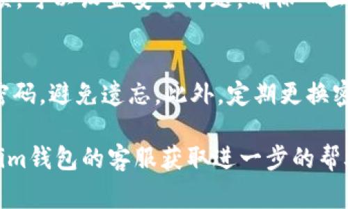 找回im钱包的密码通常需要遵循一定的步骤，然而具体步骤可能会根据不同版本或更新而有所不同。下面是一些常见的步骤，可以帮助你找回im钱包的密码：

步骤一：访问im钱包官方网站
首先，打开你的网络浏览器，输入im钱包的官方网站网址，登陆页面通常会有“找回密码”或“忘记密码”的链接。确保你访问的是官方安全链接，以免遭遇网络钓鱼。

步骤二：选择找回密码选项
在登录框下方，寻找“忘记密码”或“找回密码”的按钮。点击该链接后，系统会引导你进行相关的密码恢复步骤。

步骤三：输入注册信息
你通常需要输入你在注册im钱包时使用的电子邮件地址或手机号码。确保输入的信息是正确的，系统能通过这些信息找到你的账户。

步骤四：接收验证信息
一旦你提交了注册信息，im钱包会发送一封包含验证链接的电子邮件，或通过短信发送验证码到你注册时使用的手机上。检查你的电子邮件收件箱或手机短信，点击链接或输入验证码。

步骤五：重置密码
完成验证后，系统会引导你到一个新的页面，要求你输入新的密码。选择一个复杂且容易记住的密码，避免使用常见的密码或与其他账户相同的密码。

步骤六：确认新密码
在输入新密码后，你通常需要再输入一次以确认。确保没有拼写错误。这一步是为了保护你的账户，确保只有你能访问。

步骤七：登录im钱包
完成密码重置后，返回im钱包的登录页面，输入你的电子邮件和新密码，尝试是否可以登录成功。如能成功登录，说明密码找回过程顺利完成。

步骤八：保护账户安全
为了保护你的im钱包账户安全，建议开启两步验证功能。如果有安全设置选项，可以设置安全问题，确保一旦遇到问题可以更快地找回密码，减少未来的麻烦。

附加建议
在日常使用中，妥善保管你的密码，可以考虑使用密码管理器来记录所有的密码，避免遗忘。此外，定期更换密码也是一种良好的安全习惯。

通过以上步骤，你应该能够找回im钱包的密码。如果遇到任何问题，可以联系im钱包的客服获取进一步的帮助。