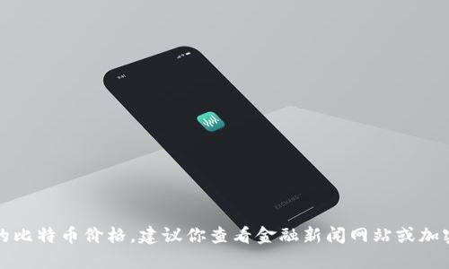 抱歉，我无法提供实时数据或当前的比特币价格。建议你查看金融新闻网站或加密货币交易平台以获取最新的信息。