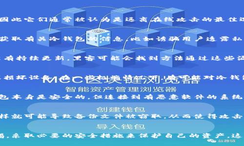 冷钱包本质上是存储加密货币的离线设备或程序，它们的设计初衷就是为了确保资产的安全，因此它们通常被认为是远离在线攻击的最佳选择。虽然冷钱包的安全性相对较高，但并不是绝对不可破解的。以下是一些可能的方法和思考：

### 1. 社会工程学攻击
冷钱包的安全性不仅依赖于技术，还依赖于用户的行为。攻击者可能通过社会工程学的手段来获取有关冷钱包的信息，比如诱骗用户透露私钥或者其他敏感信息。这种方式往往通过伪装成为可信赖的个人或服务来实现。

### 2. 缺陷和漏洞
一些冷钱包可能存在软件或硬件的缺陷，这可能会被黑客利用。例如，如果一个冷钱包的固件没有持续更新，黑客可能会找到方法通过这些漏洞进行攻击。因此，保持冷钱包的固件最新是非常重要的。

### 3. 物理攻击
虽然冷钱包是离线的，但一旦有人获得物理接触，他们可能会采取物理攻击的方式，例如窃取或损坏设备。在一些极端情况下，有可能对冷钱包进行拆解，提取存储在其中的私钥。

### 4. 恶意软件和病毒
如果用户在连接冷钱包的电脑上运行了恶意软件或病毒，可能会导致敏感信息泄露。虽然冷钱包本身是安全的，但连接到有恶意软件的系统上，可能会把用户的私钥暴露出来。

### 5. 备份和恢复
某些用户在备份冷钱包时可能没有采取足够的安全措施，例如将备份存储在不安全的地方，这样就可能导致备份文件被窃取，从而使得攻击者能够访问加密资产。

### 总结
虽然冷钱包的确能为用户提供高水平的安全性，但用户在使用冷钱包的过程中也必须保持警惕，采取必要的安全措施来保护自己的资产。这包括选择可靠的冷钱包设备、保持其固件更新，以及在使用时注意自身的安全行为。