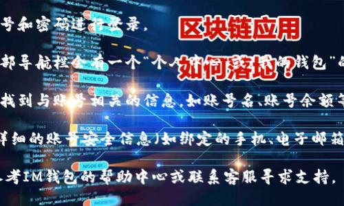 要查看IM钱包账号，您可以按照以下步骤进行操作：

1. **打开IM钱包应用程序**：在您的手机上找到IM钱包的图标并点击打开。

2. **登录账号**：如果您未登录，请输入您的账号和密码进行登录。

3. **访问个人中心**：登录后，通常在首页或底部导航栏会有一个“个人中心”或“我的钱包”的选项，点击进入。

4. **查看账号信息**：在个人中心页面，您可以找到与账号相关的信息，如账号名、账号余额等。具体的展示位置可能因版本不同而有所变化。

5. **设置与安全**：如果您想要设置或查看更详细的账号安全信息（如绑定的手机、电子邮箱等），同样可以在个人中心找到相关模块。

如果您在执行过程中遇到任何问题，可以随时参考IM钱包的帮助中心或联系客服寻求支持。